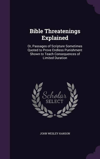 Bible Threatenings Explained: Or, Passages of Scripture Sometimes Quoted to Prove Endless Punishment Shown to Teach Consequences