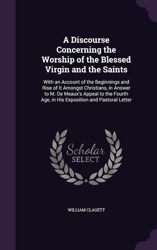 A Discourse Concerning the Worship of the Blessed Virgin and the Saints: With an Account of the Beginnings and Rise of It Amongst Christians, in Answer to M. De Meaux's Appeal to the Fourth Age, in His Exposition and Pastoral Letter