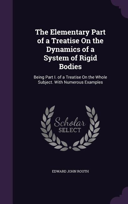 The Elementary Part of a Treatise On the Dynamics of a System of Rigid Bodies: Being Part I. of a Treatise On the Whole Subject. With Numerous Examples