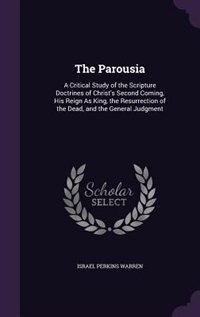 The Parousia: A Critical Study of the Scripture Doctrines of Christ's Second Coming, His Reign As King, the Resur