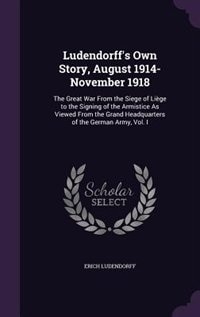 Ludendorff's Own Story, August 1914-November 1918: The Great War From the Siege of Liège to the Signing of the Armistice As Viewed From the Grand Head