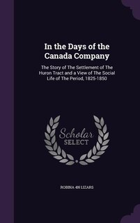 In the Days of the Canada Company: The Story of The Settlement of The Huron Tract and a View of The Social Life of The Period, 1825-18