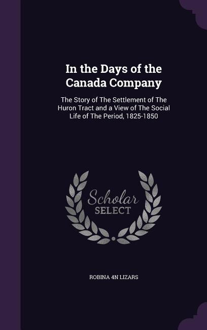 In the Days of the Canada Company: The Story of The Settlement of The Huron Tract and a View of The Social Life of The Period, 1825-18