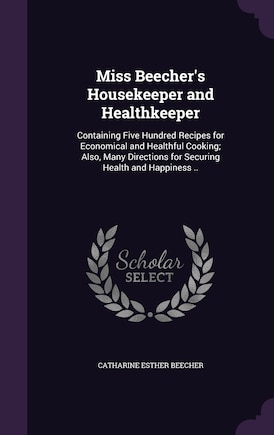 Miss Beecher's Housekeeper and Healthkeeper: Containing Five Hundred Recipes for Economical and Healthful Cooking; Also, Many Directions for Securing Health and Happiness ..