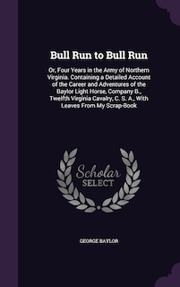 Bull Run to Bull Run: Or, Four Years in the Army of Northern Virginia. Containing a Detailed Account of the Career and Adventures of the Baylor Light Horse, Company B., Twelfth Virginia Cavalry, C. S. A., With Leaves From My Scrap-Book
