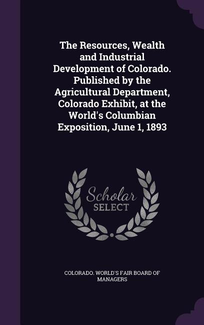 Front cover_The Resources, Wealth and Industrial Development of Colorado. Published by the Agricultural Department, Colorado Exhibit, at the World's Columbian Exposition, June 1, 1893