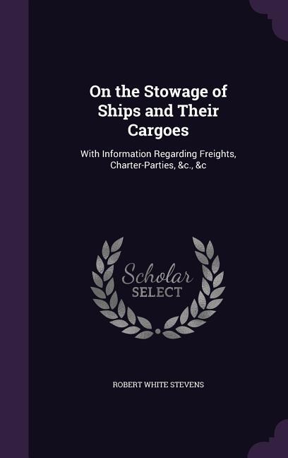 On the Stowage of Ships and Their Cargoes: With Information Regarding Freights, Charter-Parties, &c., &c