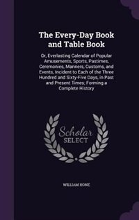 The Every-Day Book and Table Book: Or, Everlasting Calendar of Popular Amusements, Sports, Pastimes, Ceremonies, Manners, Customs, and