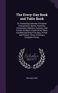 The Every-Day Book and Table Book: Or, Everlasting Calendar of Popular Amusements, Sports, Pastimes, Ceremonies, Manners, Customs, and