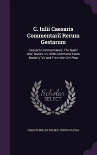 C. Iulii Caesaris Commentarii Rerum Gestarum: Caesar's Commentaries: The Gallic War, Books I-Iv, With Selections From Books V-Vii and From the Ci
