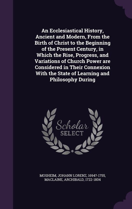 An Ecclesiastical History, Ancient and Modern, From the Birth of Christ to the Beginning of the Present Century, in Which the Rise, Progress, and Variations of Church Power are Considered in Their Connexion With the State of Learning and Philosophy During