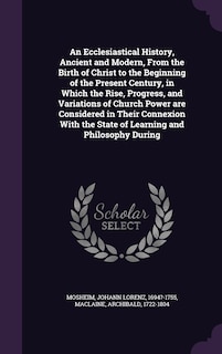 An Ecclesiastical History, Ancient and Modern, From the Birth of Christ to the Beginning of the Present Century, in Which the Rise, Progress, and Variations of Church Power are Considered in Their Connexion With the State of Learning and Philosophy During