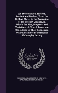 An Ecclesiastical History, Ancient and Modern, From the Birth of Christ to the Beginning of the Present Century, in Which the Rise, Progress, and Variations of Church Power are Considered in Their Connexion With the State of Learning and Philosophy During