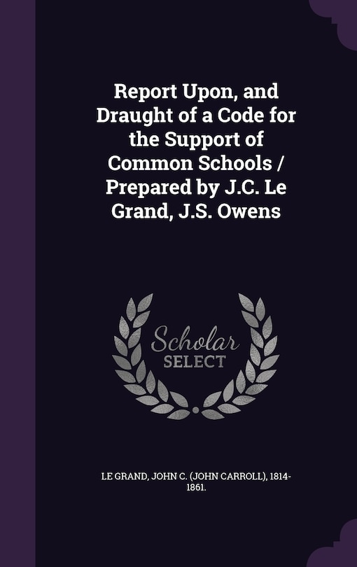 Front cover_Report Upon, and Draught of a Code for the Support of Common Schools / Prepared by J.C. Le Grand, J.S. Owens