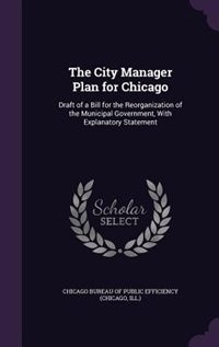 The City Manager Plan for Chicago: Draft of a Bill for the Reorganization of the Municipal Government, With Explanatory Statement