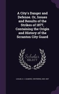 A City's Danger and Defense. Or, Issues and Results of the Strikes of 1877, Containing the Origin and History of the Scranton City Guard