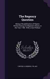 The Regency Question: Being a Re-publication of Papers Written During His Majesty's Illness, in the Year 1788 : With a ne by D 1755-1832 O'Bryen