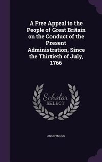 A Free Appeal to the People of Great Britain on the Conduct of the Present Administration, Since the Thirtieth of July, 1766