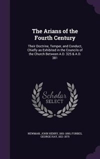 The Arians of the Fourth Century: Their Doctrine, Temper, and Conduct, Chiefly as Exhibited in the Councils of the Church Between A.D