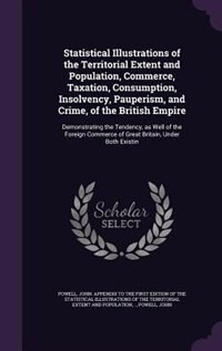 Statistical Illustrations of the Territorial Extent and Population, Commerce, Taxation, Consumption, Insolvency, Pauperism, and Crime, of the British Empire: Demonstrating the Tendency, as Well of the Foreign Commerce of Great Britain, Under Both Existin