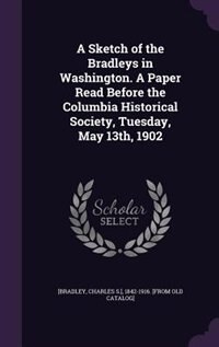 A Sketch of the Bradleys in Washington. A Paper Read Before the Columbia Historical Society, Tuesday, May 13th, 1902
