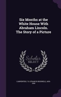 Six Months at the White House With Abraham Lincoln. The Story of a Picture