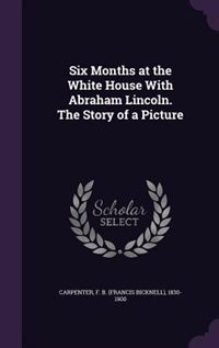 Six Months at the White House With Abraham Lincoln. The Story of a Picture