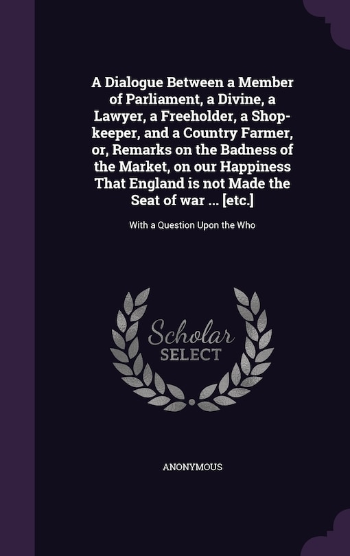 A Dialogue Between a Member of Parliament, a Divine, a Lawyer, a Freeholder, a Shop-keeper, and a Country Farmer, or, Remarks on the Badness of the Market, on our Happiness That England is not Made the Seat of war ... [etc.]: With a Question Upon the Who