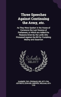 Three Speeches Against Continuing the Army, etc.: As They Were Spoken in the House of Commons the Last Session of Parliament, to Which are Added the Reasons Given by the Lords who Protested Against the Bill for Punishing Mutiny and Desertion