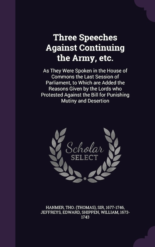 Three Speeches Against Continuing the Army, etc.: As They Were Spoken in the House of Commons the Last Session of Parliament, to Which are Added the Reasons Given by the Lords who Protested Against the Bill for Punishing Mutiny and Desertion