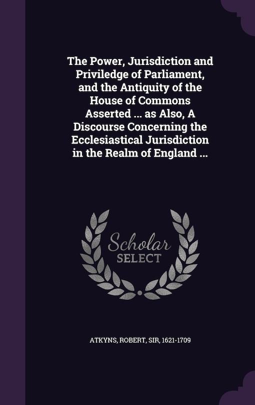 The Power, Jurisdiction and Priviledge of Parliament, and the Antiquity of the House of Commons Asserted ... as Also, A Discourse Concerning the Ecclesiastical Jurisdiction in the Realm of England ...