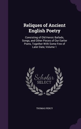 Reliques of Ancient English Poetry: Consisting of Old Heroic Ballads, Songs, and Other Pieces of Our Earlier Poets, Together With Some Few of Later Date, Volume 1