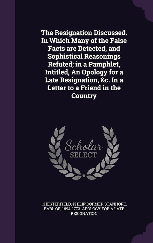 The Resignation Discussed. In Which Many of the False Facts are Detected, and Sophistical Reasonings Refuted; in a Pamphlet, Intitled, An Opology for a Late Resignation, &c. In a Letter to a Friend in the Country