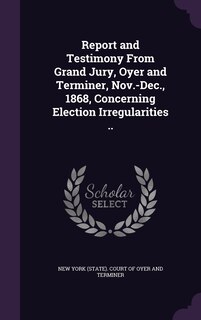 Front cover_Report and Testimony From Grand Jury, Oyer and Terminer, Nov.-Dec., 1868, Concerning Election Irregularities ..