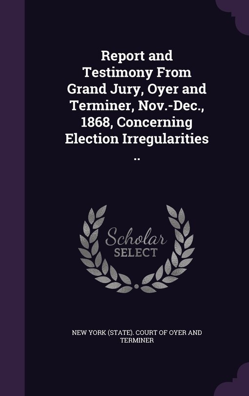 Front cover_Report and Testimony From Grand Jury, Oyer and Terminer, Nov.-Dec., 1868, Concerning Election Irregularities ..