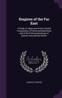 Empires of the Far East: A Study of Japan and of Her Colonial Possessions, of China and Manchuria and of the Political Quest
