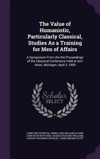 The Value of Humanistic, Particularly Classical, Studies As a Training for Men of Affairs: A Symposium From the the Proceedings of the Classical Conference Held at Ann Arbor, Michigan, April