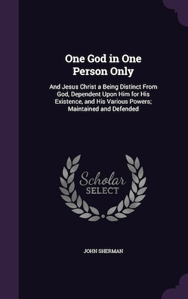 One God in One Person Only: And Jesus Christ a Being Distinct From God, Dependent Upon Him for His Existence, and His Various Powers; Maintained and Defended