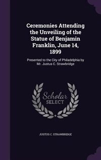 Ceremonies Attending the Unveiling of the Statue of Benjamin Franklin, June 14, 1899: Presented to the City of Philadelphia by Mr. Justus C. Strawbridge