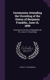 Ceremonies Attending the Unveiling of the Statue of Benjamin Franklin, June 14, 1899: Presented to the City of Philadelphia by Mr. Justus C. Strawbridge