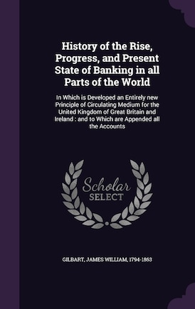 History of the Rise, Progress, and Present State of Banking in all Parts of the World: In Which is Developed an Entirely new Principle of Circulating Medium for the United Kingdom of Great Britain and Ireland: and to Which are Appended all the Accounts