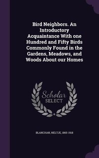 Bird Neighbors. An Introductory Acquaintance With one Hundred and Fifty Birds Commonly Found in the Gardens, Meadows, and Woods About our Homes
