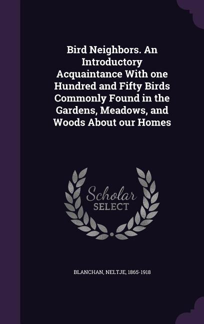 Bird Neighbors. An Introductory Acquaintance With one Hundred and Fifty Birds Commonly Found in the Gardens, Meadows, and Woods About our Homes