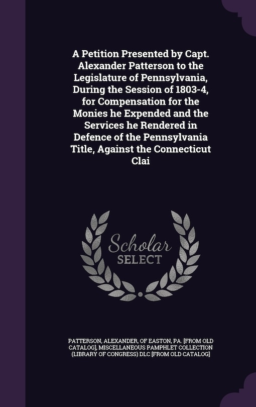 Couverture_A Petition Presented by Capt. Alexander Patterson to the Legislature of Pennsylvania, During the Session of 1803-4, for Compensation for the Monies he Expended and the Services he Rendered in Defence of the Pennsylvania Title, Against the Connecticut Clai