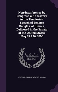 Front cover_Non-interference by Congress With Slavery in the Territories. Speech of Senator Douglas, of Illinois, Delivered in the Senate of the United States, May 15 & 16, 1860