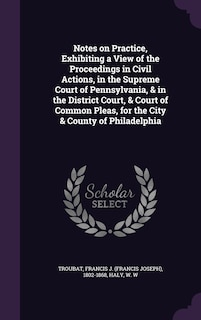 Notes on Practice, Exhibiting a View of the Proceedings in Civil Actions, in the Supreme Court of Pennsylvania, & in the District Court, & Court of Common Pleas, for the City & County of Philadelphia