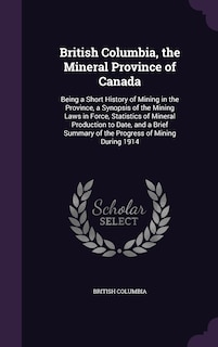 British Columbia, the Mineral Province of Canada: Being a Short History of Mining in the Province, a Synopsis of the Mining Laws in Force, Statistics of Mineral Production to Date, and a Brief Summary of the Progress of Mining During 1914