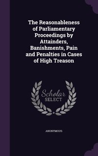 Front cover_The Reasonableness of Parliamentary Proceedings by Attainders, Banishments, Pain and Penalties in Cases of High Treason