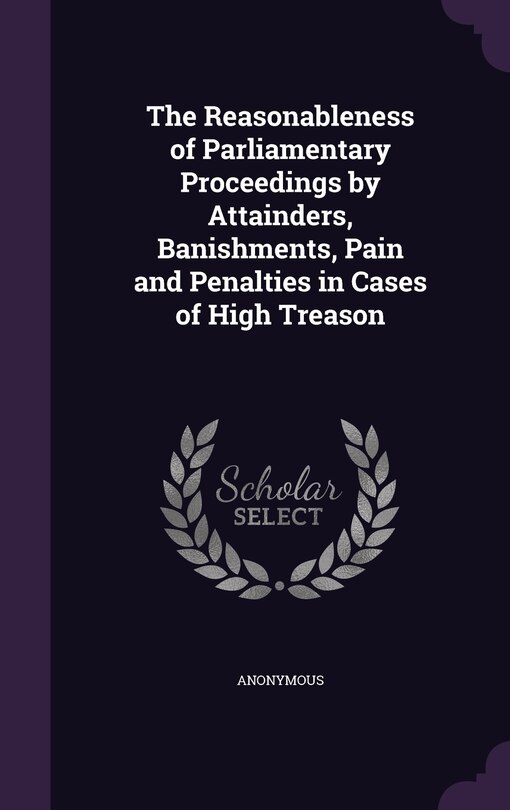 Front cover_The Reasonableness of Parliamentary Proceedings by Attainders, Banishments, Pain and Penalties in Cases of High Treason