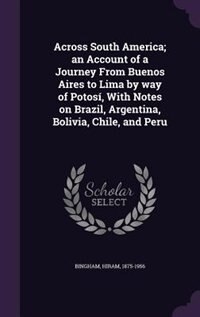 Across South America; an Account of a Journey From Buenos Aires to Lima by way of Potosí, With Notes on Brazil, Argentina, Bolivia, Chile, and Peru
